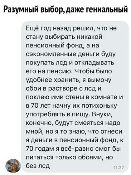 Разумный выборцаже гениальный Ещё год назад решил что не стану выбирать никакой пенсионный фонд а на сэкономленные деньги буду покупать псд и откладывать его на пенсию Чтобы было удобнее хранить я вымочу обои в растворе с псд и покпею ими стены в комнате и в 70 лет начну их потихоньку употреблять в пищу Внуки конечно будут смеяться надо мной но я то знаю что отнеси я деньги в пенсионный Фонд к 70 