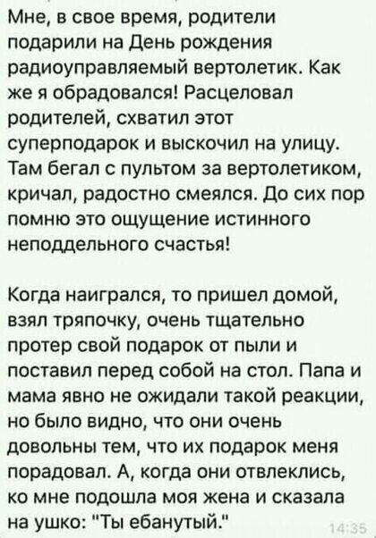 Мне в свое время родители подарили на День рождения радиоуправляемый вертолетик Как же я обрадовался Расцеловал родителей схватил этот сулерподарок и выскочил на улицу Там бегал пультом за вертолетиком кричал радостно смеялся До сих пор помню это ощущение истинного неподдельного счастья Когда наиграпся то пришел домой взял тряпочку очень тщательно протер свой подарок от пыли и поставил перед собой