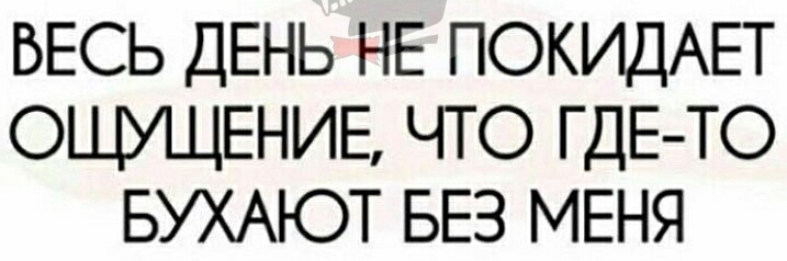 ВЕСЬ ДЕНЬ НЕ ПОКИДАЕТ ОЩУЩЕНИЕ ЧТО ГДЕ ТО БУХАЮТ БЕЗ МЕНЯ