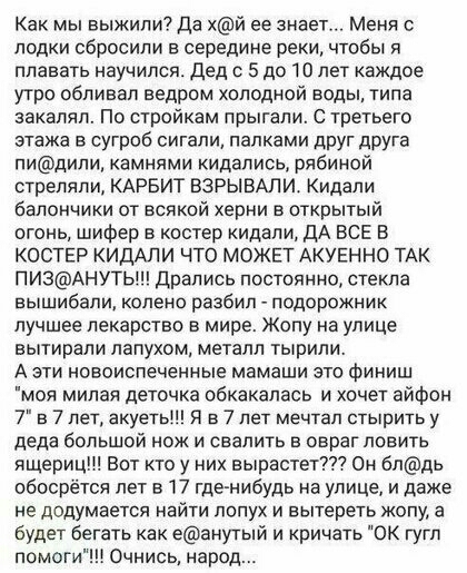 Как мы выжили Да хй ее знает Меня лодки сбросили в середине реки чтобы я плавать научился дед о 5 до 10 лет каждое утро обливап ведром холодной воды типа заквляп По стройкам прыгали С третьего этажа в сугроб сигапи палками друг дРУГа пидипи камнями кидапись рябиной стреляли КАРБИТ ВЗРЫВАЛИ Кидапи балончики от всякой херни в открытый огонь шифер в костер кидали ДА ВСЕ В КОСТЕР КИДАЛИ ЧТО МОЖЕТ АКУЕ