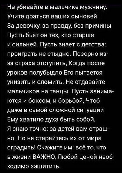 Не убивайте в мальчике мужчину Учите драться ваших сыновей За девочку за правду без причины Пусть бьёт он тех кто старше и сильней Пусть знает с детства проиграть не стыдно Позорно из за страха отступить Когда после уроков попубыдло Его пытается унизить и сломить Не отдавайте мальчиков на танцы Пусть занима ются и боксом и борьбой Чтоб даже в самой сложной ситуации Ему хватило духа быть собой Я зн