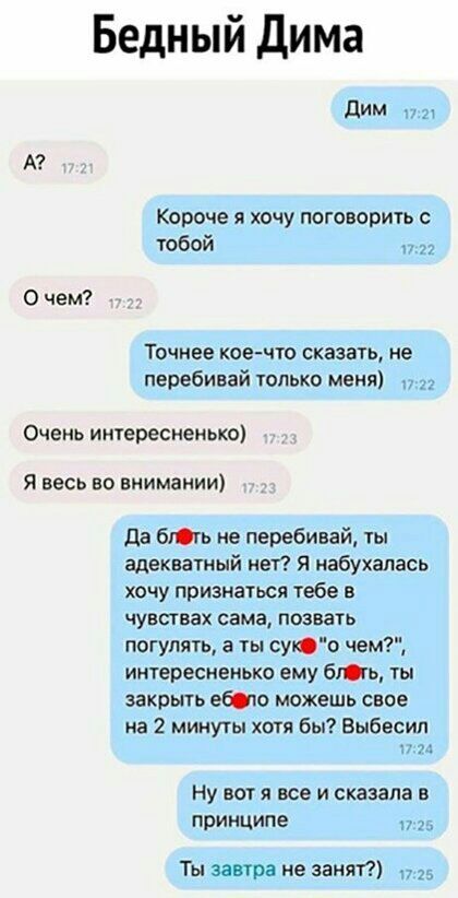 Бедный Дима дим А Короче я хочу потворить с тобой 0 чем Точнее кое что сказать не перебивай только меня Очень интересненько Я весь во внимании да бгь не перебивай ты адекватный нет Я набухапась хочу признаться тебе в чувствах сама позвать погулять а ты сую чем интересненько ему бгь ты закрыть ебсю можешь свое на 2 минуты хотя бы Выбесип Ну вот я все и сказала в принципе Ты завтра не занят