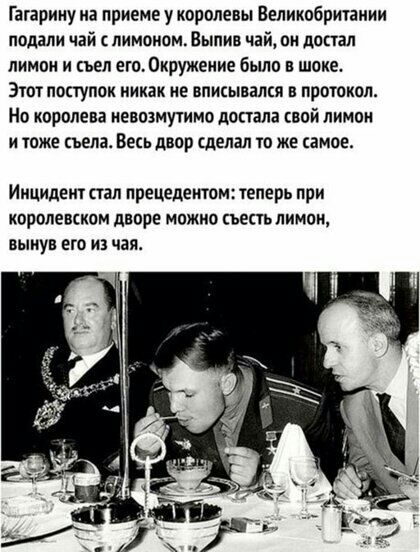 Гагарину иа приеме у королевы Великобритании подали чай с лимоном Выпив чай он достал лимон и съел ето0кружение было в шоке Этот поступок никак не вписывался в протокол Но королева невозмутимо попала свой лимон и тоже съела Весь двор сделал то же амое Инцидент стал прецедентом теперь при королевском дворе можно съесть лимон вынув его из чая