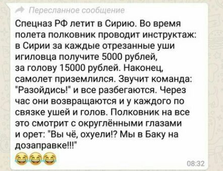 Спецназ РФ летит в Сирию Во время полета полковник проводит инструктаж в Сирии за каждые отрезанные уши игиловца получите 5000 рублей за голову 15000 рублей Наконец самолет приземлился Звучит команда Разойдись и все разбегаются Через час они возвращаются и у каждого по связке ушей и голов Полковник на все это смотрит округпёнными глазами и орет Вы чё охуепи Мы в Баку на