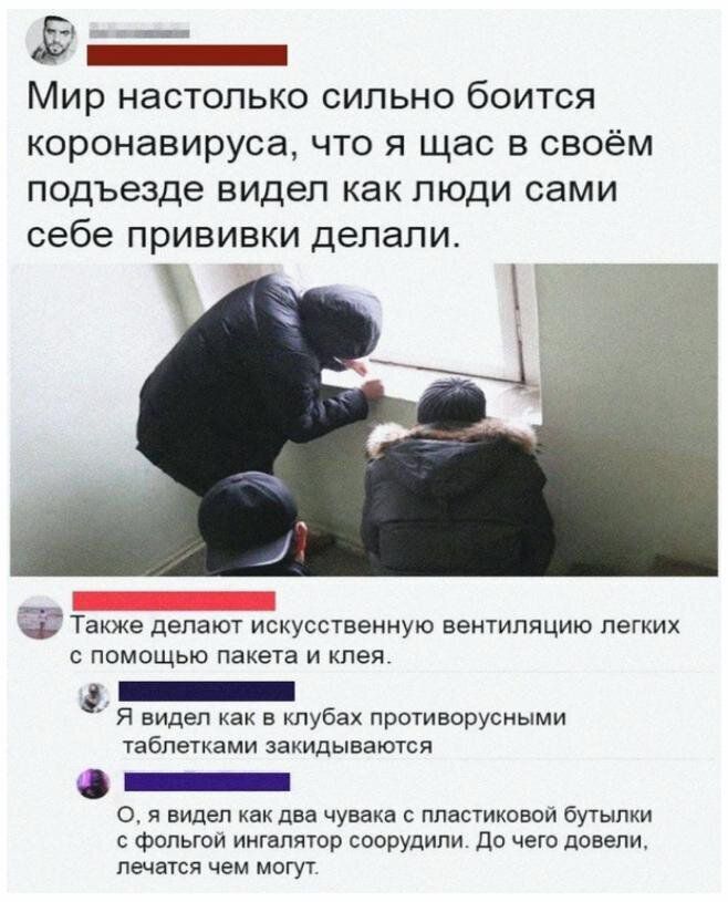 ш _ Мир НЭСТОПЬКО СИЛЬНО бОИТСЯ коронавируса что я щас в своём подъезде видел как люди сами себе прививки делали Также ДЕПЭЮТ ИСКУССТВЕННУЮ вентиляцию ЛЕГКИХ С ПОМОЩЬЮ пакета И клея _ Я видел как в клубах противорусными таблетками закидываются _ 0 я видел как два чувака пластиковой бутылки фольгой ингалятор соорудили до чего довепи лечатся чем могут