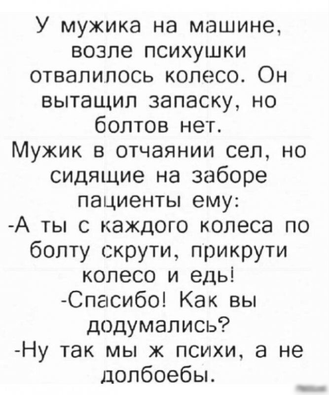 У мужика на машине возле психушки отвалилось колесо Он вытащил запаску но болтов нет Мужик в отчаянии сел но сидящие на заборе пациенты ему А ты с каждого колеса по болту скрути прикрути колесо и едьі Спасибо Как вы додумались Ну так мы ж психи а не долбоебы