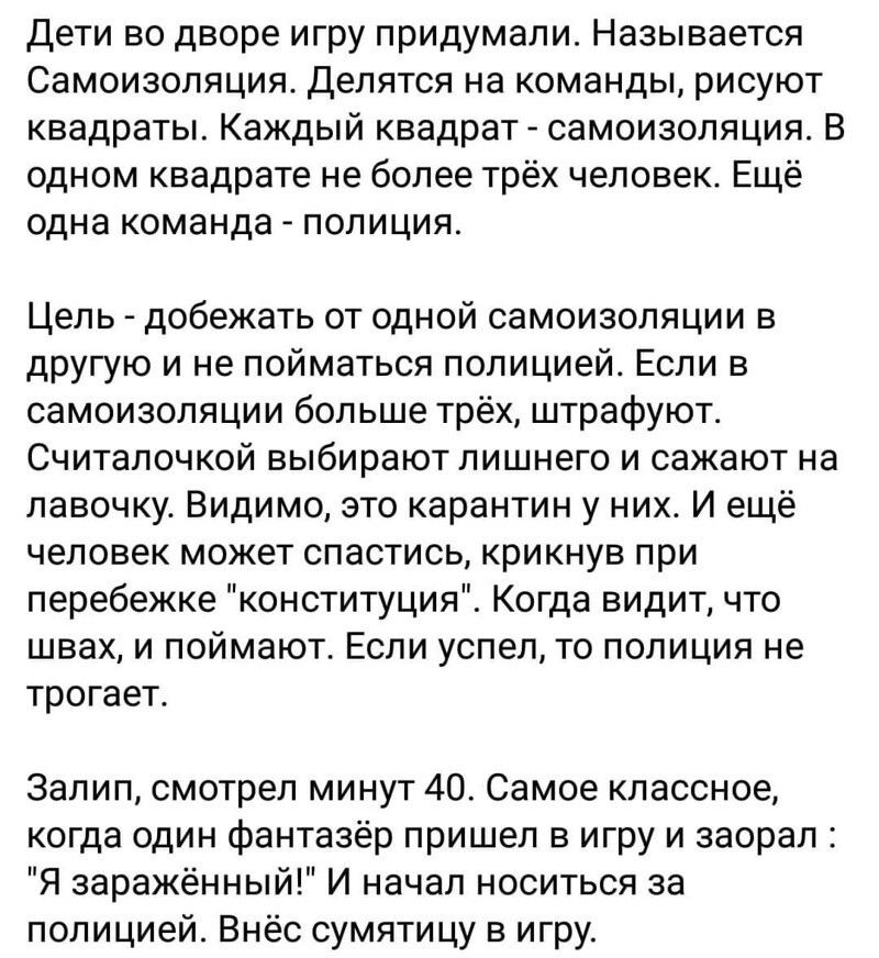 Дети во дворе игру придумали Называется Самоизоляция Делятся на команды рисуют квадраты Каждый квадрат самоизоляция В одном квадрате не более трёх человек Ещё одна команда полиция Цель добежать от одной самоизоляции в другую и не пойматься полицией Если в самоизоляции больше трёх штрафуют Считалочкой выбирают лишнего и сажают на лавочку Видимо это карантин у них И ещё человек может спастись крикну