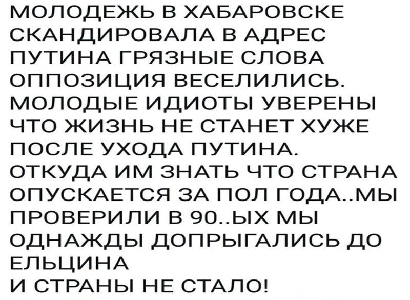 МОЛОДЕЖЬ в ХАБАРОВСКЕ СКАНДИРОВАЛА в АДРЕС ПУТИНА ГРЯЗНЫЕ СЛОВА оппозиция ВЕСЕЛИЛИСЬ МОЛОДЫЕ идиоты УВЕРЕНЫ что жизнь НЕ СТАНЕТ ХУЖЕ ПОСЛЕ УХОДА ПУТИНА ОТКУДА им ЗНАТЬ что СТРАНА ОПУСКАЕТСЯ ЗА ПОЛ ГОДАМЫ ПРОВЕРИЛИ в 9о__ых мы ОДНАЖДЫ ДОПРЫГАЛИСЬ до ЕЛЬЦИНА и СТРАНЫ НЕ СТАЛО