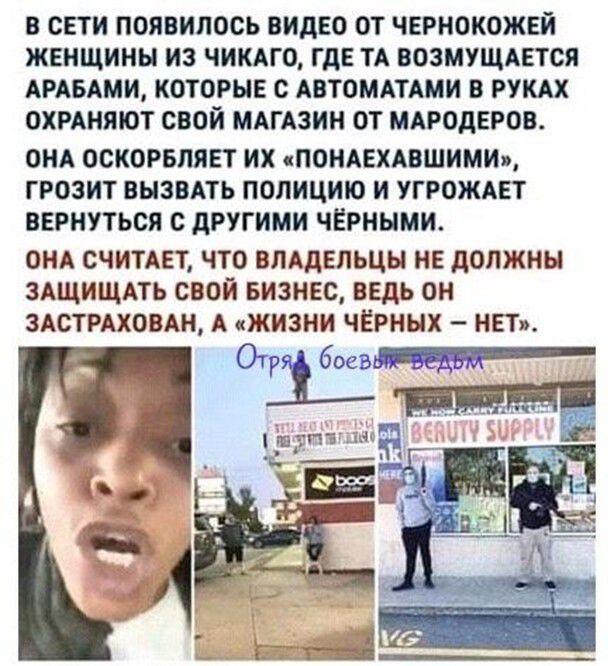 В СЕТИ ПОЯВИПОСЬ ВИДЕО ОТ ЧЕРНОКОЖЕЙ ЖЕНЩИНЫ ИЗ ЧИКАГО ГдЕ ТА ВОЗМУЩАЕТОЯ АРАБАМИ КОТОРЫЕ с АВТОМАТАМИ В РУКАХ ОХРАНЯЮТ СВОЙ МАГАЗИН ОТ МАРОДЕРОВ ОНА ОСИОРБЛЯЕТ ИХ сПОНАЕХАВШИМИ ГРОЗИТ ВЫЗВАТЬ ПОЛИЦИЮ И УГРОЖАЕТ ВЕРНУТЬСЯ С дРУГИМИ ЧЕРННМИ ОНА СЧИТАЕТ ЧТО ВЛАДЕЛЬЦЫ НЕ дОЛЖНЫ ЗАЩИЩАТЬ СВОЙ БИЗНЕС ВЕДЬ ОН ЗАСТРАХОВАН А ЖИЗНИ ЧЕРНЫХ НЕТ