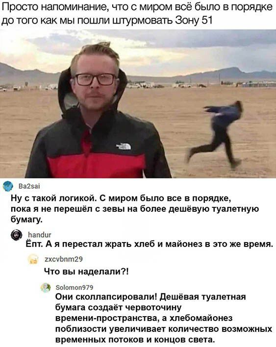 Просто напоминание что с миром всё было в порядке до того как мы пошли штурмовать зону 51 83253 Ну с такой логикой С миром было все в порядке пока я не перешёл с евы на более дешёвую туапежную бумагу лапа Епт А я перестал жрать хлеб и майонез в это же время 1хсуЬпт29 Что вы наделали Зоолшп979 Они скоппапсировапи Дешёвая туалетная бумага создает червоточину времени пространства а хлебомайоиез побли