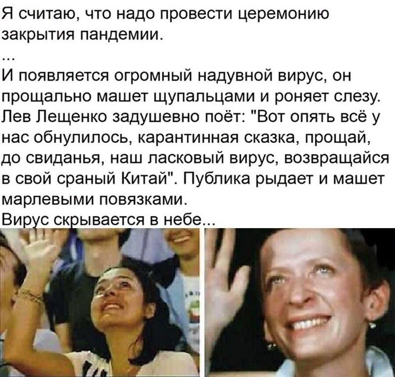 Я считаю что надо провести церемонию закрытия пандемии И появляется огромный надувной вирус он прощально машет щупальцами и роняет слезу Лев Лещенко задушевно поёт Вот опять всё у нас обнупипось карантинная сказка прощай до свиданья наш ласковый вирус возвращайся в свой сраный Китай Публика рыдает и машет марлевыми повязками Вирус ск ывается в небе