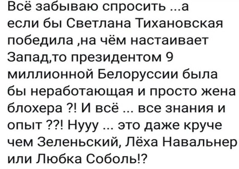 Всё забываю спросить а если бы Светлана Тихановская победила на чём настаивает Западто президентом 9 миллионной Белоруссии была бы неработающая и просто жена блохера И всё все знания и опыт Нууу это даже круче чем Зеленьский Лёха Навальнер или Любка Соболь