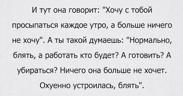 И тут она говорит Хочу с тобой просыпаться каждое утро а больше ничего не хочу А ты такой думаешь Нормально блять а работать кто будет А готовить А убираться Ничего она больше не хочет Охуенно усгроилась блять