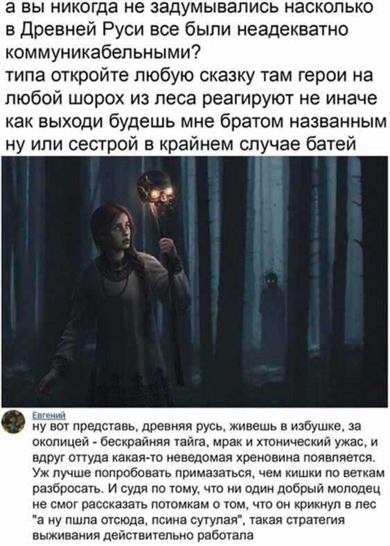 а вы никогда не задумывались насколько в Древней Руси все были неадекватно коммуникабельными типа откройте любую сказку там герои на любой шорох из леса реагируют не иначе как выходи будешь мне братом названным ну или сестрой в крайнем случае батей ну вот представь древняя русь живешь в избушке за околицей бескрайняя тайга мрак и хтонический ужас и вдруг оттуда какая то неведомая хреновина пояапяе