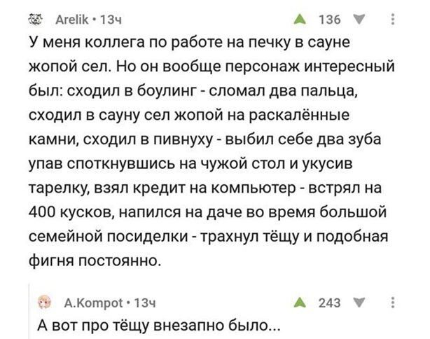 АгеПК ізч А 136 г У меня коллега по работе на печку в сауне жопой сеп Но он вообще персонаж интересный был сходил в боулинг сломал два пальца сходил в сауну сел жопой на раскалённые камни сходил в пивнуху выбил себе два зуба упав споткнувшись на чужой стол и укусив тарелку взял кредит на компьютер встрял на 400 кусков напился на даче во время большой семейной посиделки трахнул тёщу и подобная фигн