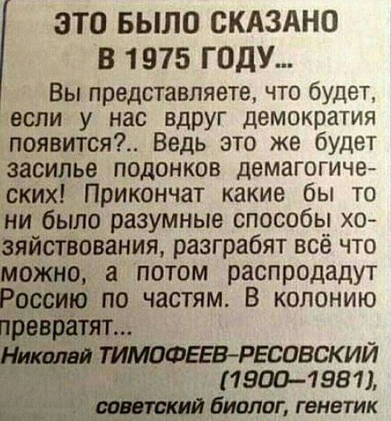 ЭТО БЫЛО СКАЗАНО В 1975 ГОДУ Вы представляете что будет если у нас вдруг демократия появится Ведь это же будет засилье подонков демагогиче ских Прикончат какие бы то ни было разумные способы хо зяйствования разграбят всё что можно а потом распродадут Россию по частям В колонию ТИМОФЕЕВ РЕСОВСКИЙ 19001981 51 биолог генетик