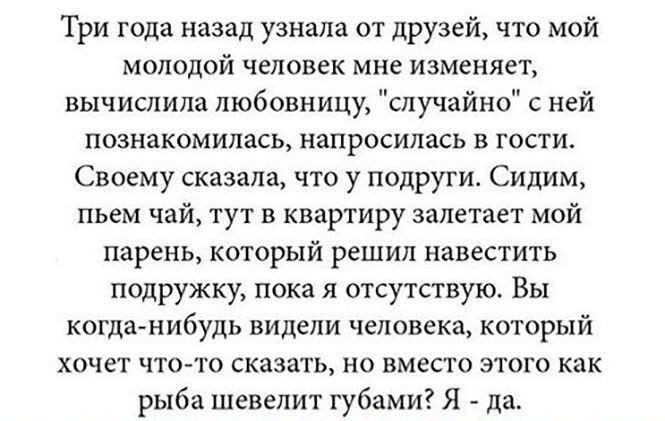 Три года назад узнала от друзей что мой молодой человек мне изменяет вычислила любовницу случайно с ней познакомилась напросилась в гости Своему сказала что у подруги Сидим пьем чай тут в квартиру залетает мой парень который решил навестить подружку пока я отсутствую Вы когда нибудь видели человека который хочет что то сказать но вместо этого как рыба шевелит губами Я да