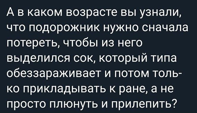 А в каком возрасте вы узнали что подорожник нужно сначала потереть чтобы из него выделился сок который типа обеззараживает и потом толь ко прикладывать к ране а не просто плюнуть и прилепить