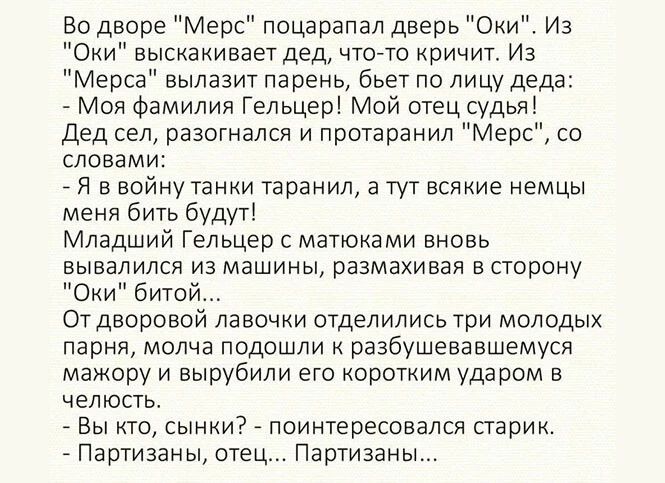 Во дворе Мерс поцарапал дверь Оки Из Оки выскакивает дед что то кричит Из Мерса вылазит парень бьет по лицу деда Моя Фамилия Гельцер Мой отец судья Дед сел разогнался и протаранил Мерс со словами _ Я в войну танки таранил а тут всякие немцы меня бить будут Младший Гельцер с матюками вновь вывалился из машины размахивая в сторону Оки битой Отдворовой лавочки отделились три молодых парня молча подош