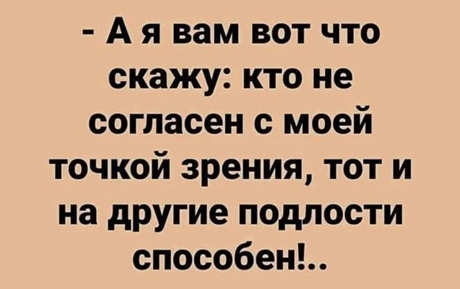 А я вам вот что скажу кто не согласен с моей точкой зрения тот и на другие подлости способенЬ