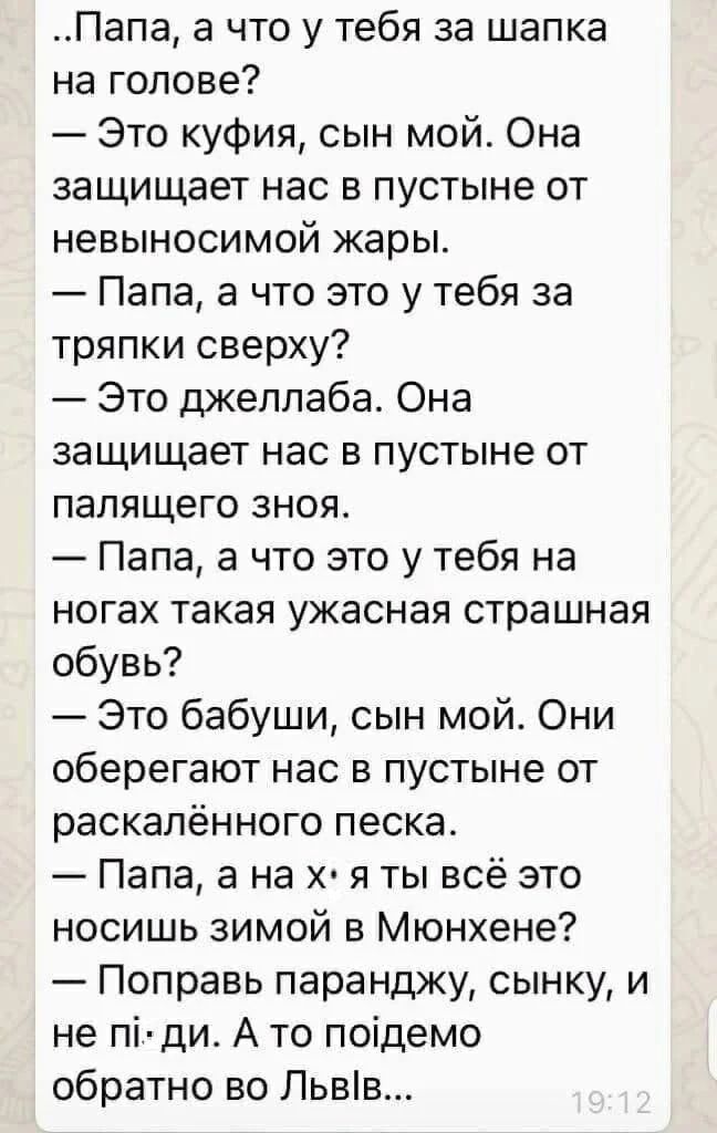 Папа а что у тебя за шапка на голове Это куфия сын мой Она защищает нас в пустыне от невыносимой жары Папа а что это у тебя за тряпки сверху Это джеллаба Она защищает нас в пустыне от палящего зноя Папа а что это у тебя на ногах такая ужасная страшная обувь Это бабуши сын мой Они оберегают нас в пустыне от раскалённого песка Папа а на х я ты всё это носишь зимой в Мюнхене Поправь паранджу сынку и 
