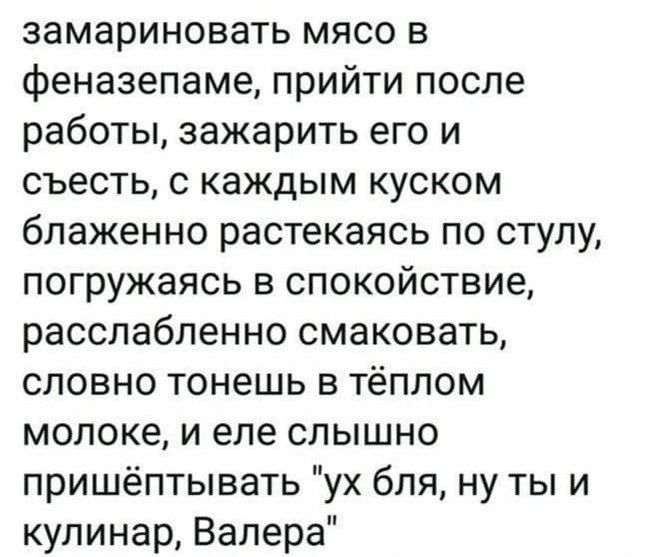 замариновать мясо в феназепаме прийти после работы зажарить его и съесть с каждым куском блаженно растекаясь по стулу погружаясь в спокойствие расслабленно смаковать словно тонешь в тёплом молоке и еле слышно пришёптывать ух бля ну ты и кулинар Валера