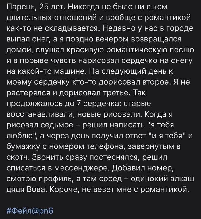 Парень 25 лет Никогда не было ни с кем длительных отношений и вообще с романтикой както не складывается Недавно у нас в городе выпал снег а я поздно вечером возвращался домой слушал красивую романтическую песню и в порыве чувств нарисовал сердечко на снегу на какой то машине На следующий день к моему сердечку кто то дорисовал второе Я не растерялся и дорисовал третье Так продолжалось до 7 сердечка