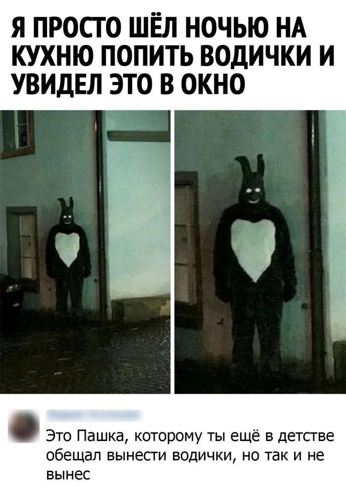 Я ПРОСГО ШЁЛ НОЧЬЮ НА КУХНЮ ПОПИТЬ ВОДИЧКИ И УВИДЕЛ ЭТО В ОКНО Это Пашка которому ты ещё в детстве обещал вынесги ВОДИЧКИ НО ТЗК И не вынес