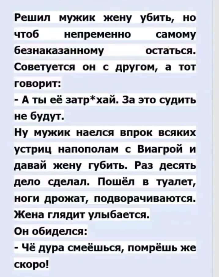 Решил мужик жену убить на чтоб непременно самому банаказанному остаться Советуется он с другом а тот говорит А ты её затрхай За это судить не будут Ну мужик наелся впрок всяких устриц напополам Виагрой и давай жену губить Раз десять депо сделал Пошёл в туалет ноги дрожат подворачиваются Жена глядит улыбается Он обиделся Чё дура смеёшьсн помрёшь же скоро