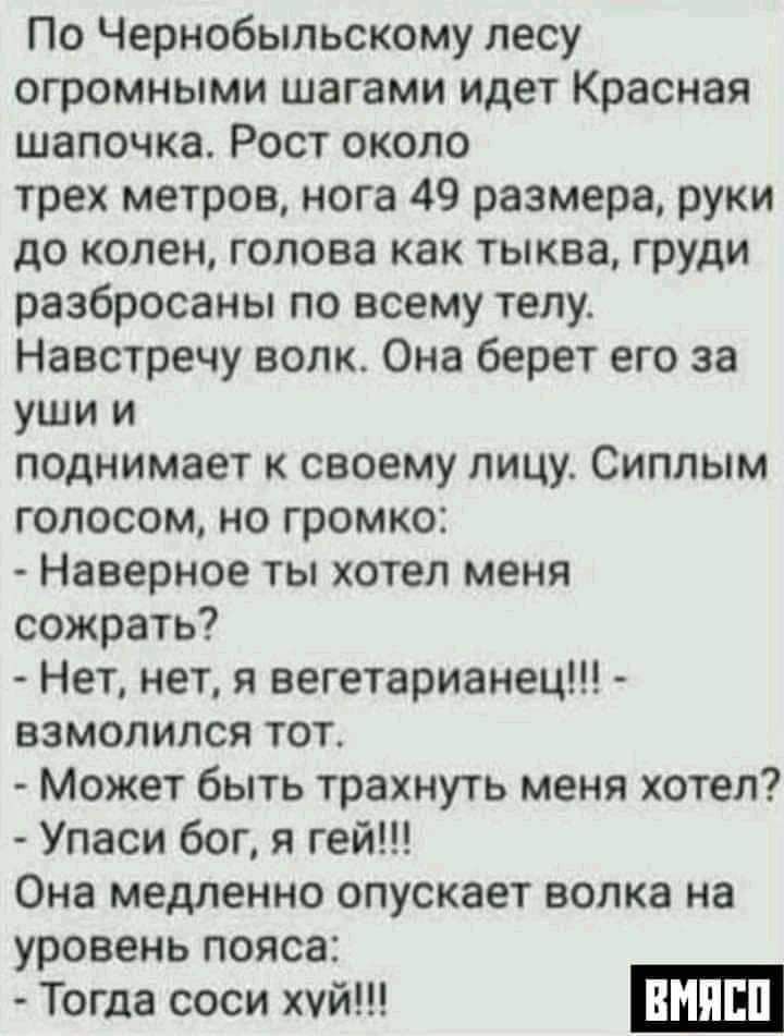 По Чернобыльскому лесу огромными шагами идет Красная шапочка Рост около трех метров нога 49 размера руки до колен голова как тыква груди разбросаны по всему телу Навстречу волк Она берет его за уши и поднимает своему лицу Сиппым голосом но громко Наверное ты хотел меня сожрать Нет нет я вегетарианец ВЗМОПИПСЯ ТОТ Может быть трахнуть меня хотел Упаси бог я гей Она медленно опускает волка на уровень