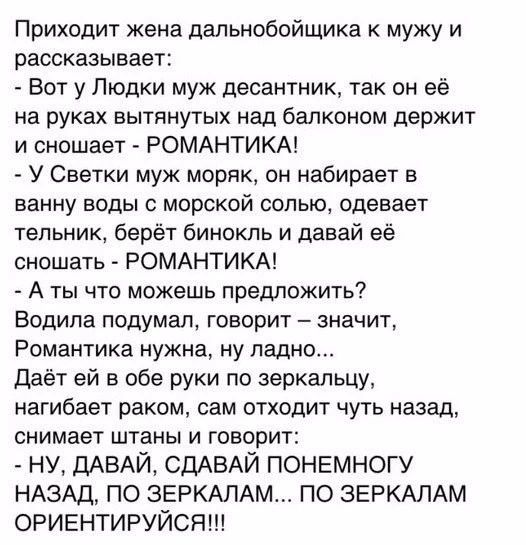 Приходит жена дапьнобойщика к мужу и рассказывает Вот у Пюдки муж десантник так он её на руках вытянутых над балконом держит и сношает РОМАНТИКА У Светки муж моряк он набирает в ванну воды с морской солью одевает тельник берёт бинокль и давай её сношать РОМАНТИКА А ты что можешь предложить Водила подумал говорит значит Романтика нужна ну ладно даёт ей в обе руки по зеркальцу нагибает раком сам отх