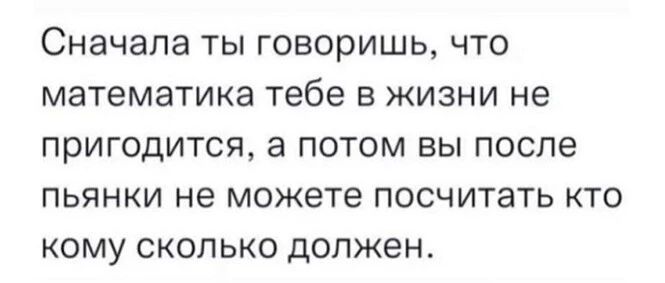 СНЭЧЭЛЭ ТЫ ГОВОРИШЬ ЧТО математика тебе В ЖИЗНИ не ПРИГОДИТСЯ а ПОТОМ ВЫ после ПЬЯНКИ не можете ПОСЧИТЭТЬ КТО КОМУ СКОЛЬКО ДОЛЖЭН