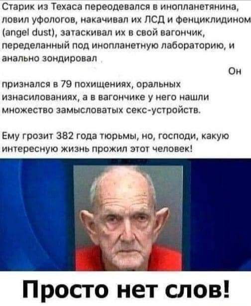 Старик из Техаса пересдевапся в инопланешнииа ловил уФопогов иахачивап их псд и Фемцикпидииом визы быві запаскипап их в свой вагончик переделанный поп инопланеуную Лабораторию и анально зондировап Он призиался в 79 похищениях орапоных изнасилованиях а в вагончике у щего иашпи множеств аамькспонаіых секьустпйсш Ему гроз 382 года тюрьмы но господи какую иересиую жизнь прожил зчот человек Просто нет 
