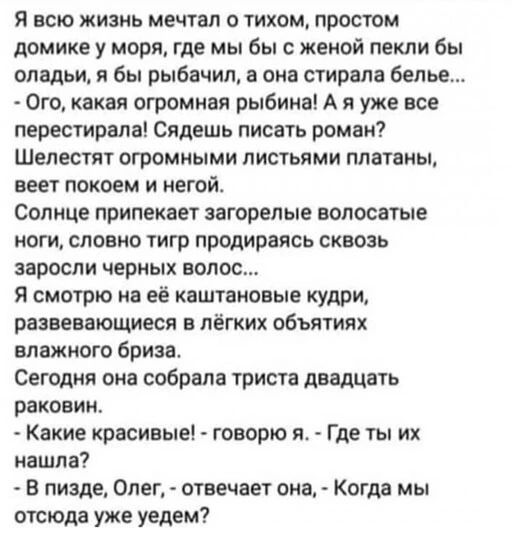 Я всю жизнь питал о тихом простом домике у моря где мы бы с жеиой пекли бы оладьи я бы рыбачил она стирала белье Ого какая огромная рыбина А я уже все нерест иран Сядешь писать роман Шелестит огромиыми листьями платаиы веет покоем и иегойо Солнце припекает загорелые волосатые ноги словно тигр продираясь сквозь заросли черных волос Я смотрю на её каштановые кудри развевающиеся лёгких объятиях влажн