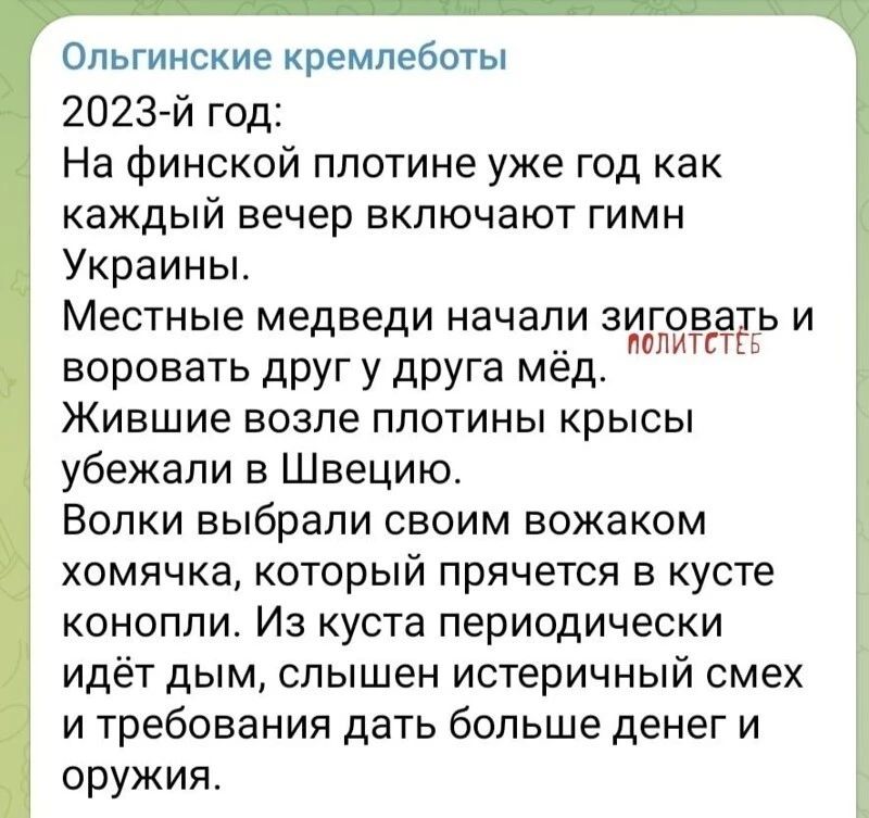 Опьгинские кремпеботы 2023 й год На финской плотине уже год как каждый вечер включают гимн Украины Местные медведи начали зиговадь и ПОЛИТСТ воровать друг у друга мед Жившие возле плотины крысы убежали в Швецию Волки выбрали своим вожаком хомячка который прячется в кусте конопли Из куста периодически идёт дым слышен истеричный смех и требования дать больше денег и оружия