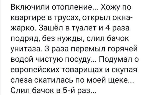Включили отопление Хожу по квартире в трусах открыл окна жарко Зашёл в туалет и 4 раза подряд без нужды спип бачок унитаза 3 раза перемып горячей водой чистую посуду Подумал о европейских товарищах И СКУПЭЯ слеза скатилась по моей щеке Спип бачок в 5й раз