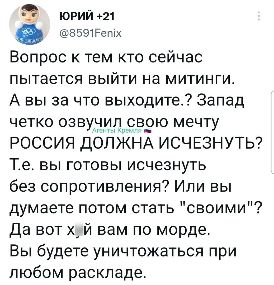 ц юрии 21 ЗБЭТРепіх Вопрос к тем кто сейчас пытается выйти на митинги А вы за что выходите Запад четко озвучидщстврю мечту РОССИЯ ДОЛЖНА ИСЧЕЗНУТЬ Те вы готовы исчезнуть без сопротивления Или вы думаете потом стать своими Да вот х_ й вам по морде Вы будете уничтожаться при любом раскладе