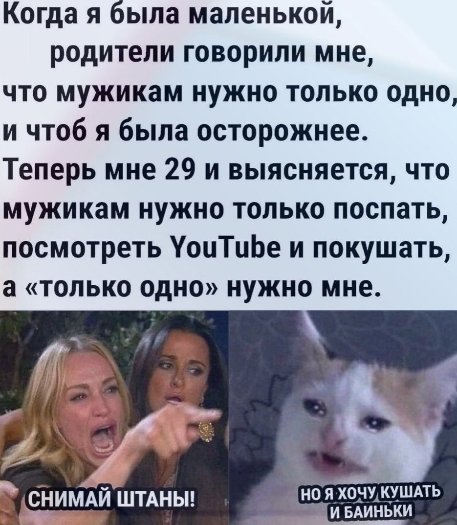 Когда я была маленькой родители говорили мне что мужикам нужно только одно и чтоб я была осторожнее Теперь мне 29 и выясняется что мужикам нужно только поспать посмотреть УоцТиЬе и покушать а только одно нужно мне яхонукхшдть СНИМАИ ШТАНЫ _ _ ИБАИЁБКИ