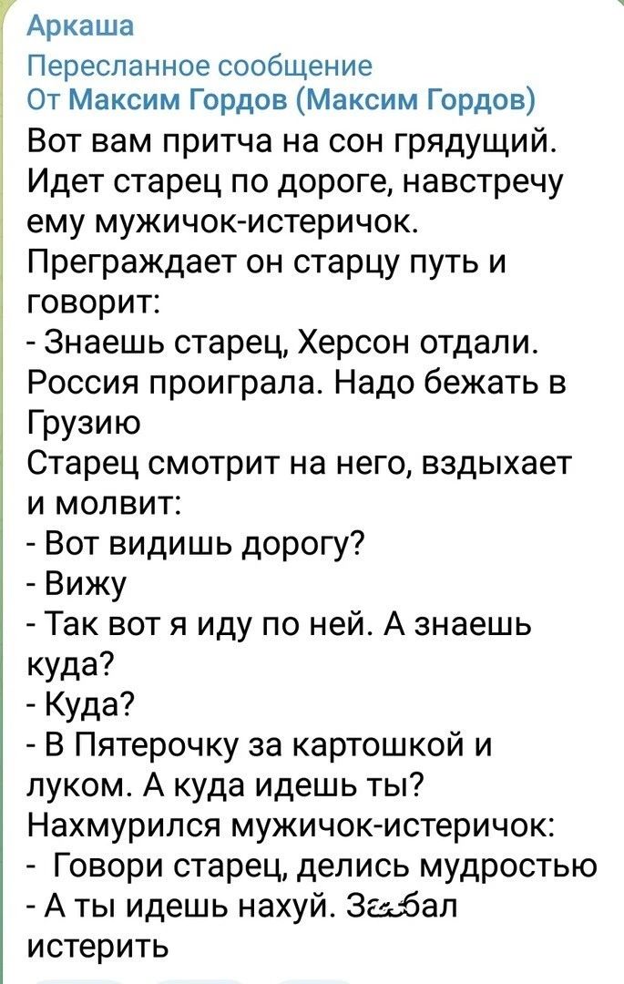 Пересланное сообщение От Максим Гордов Максим Гордов Вот вам притча на сон грядущий Идет старец по дороге навстречу ему мужичокмстеричок Преграждает он старцу путь и говорит Знаешь старец Херсон отдали Россия проиграла Надо бежать в Грузию Старец смотрит на него вздыхает и молвит Вот видишь дорогу Вижу Так вот я иду по ней А знаешь куда Куда В Пятерочку за картошкой и луком А куда идешь ты Нахмури