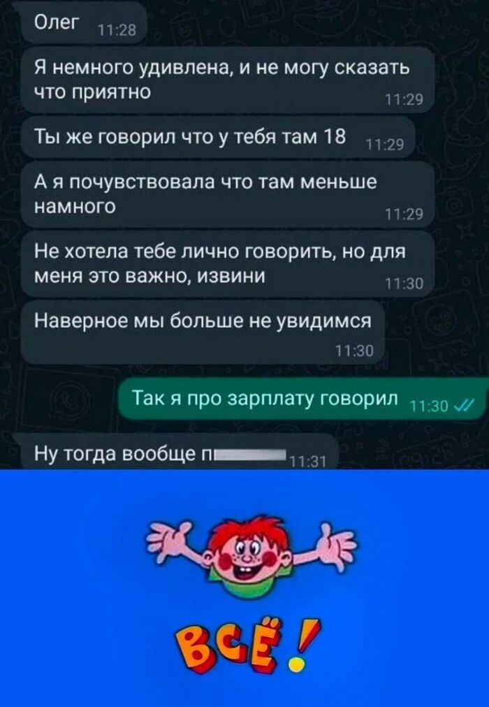 Олег и их Я немного удивлена и не могу сказать что приятно Ты же говорил что у тебя там 18 А я почувствовала что там меньше намного Не хотела тебе лично говорить но для меня это важно извини Наверное мы больше не увидимся 30 Так я про зарплату говорил Ну тогда вообще п ЧЕАФ і