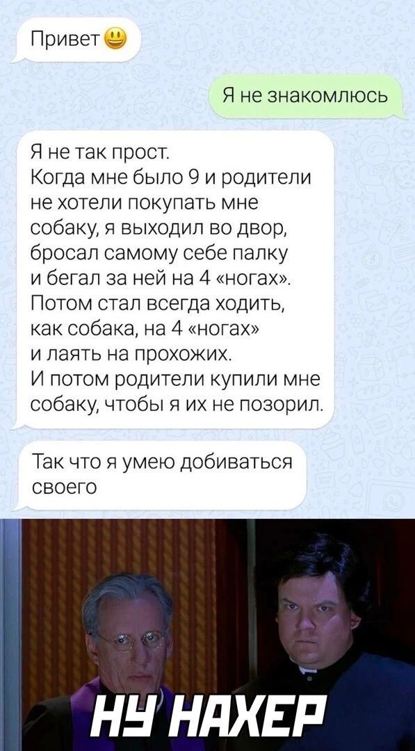 Привет Я не знакомлюсь Я не так прост Когда мне было 9 и родители не хотели покупать мне собаку я выходил во двор бросал самому себе папку и бегал за ней на 4 ногах Потом стал всегда ходить как собака на 4 ногах и паять на прохожих И потом родители купили мне собаку чтобы я их не позорип Так что я умею добиваться своего ннндхыЁ