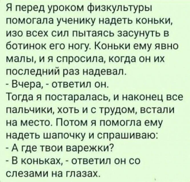 Я перед уроком физкультуры помогала ученику надеть коньки изо всех сил пытаясь засунуть в ботинок его ногу Коньки ему явно малы и я спросила когда он их последний раз надевал Вчера ответил он Тогда я постаралась и наконец все пальчики хоть и с трудом встали на место Потом я помогла ему надеть шапочку и спрашиваю А где твои варежки В коньках ответил он со слезами на глазах