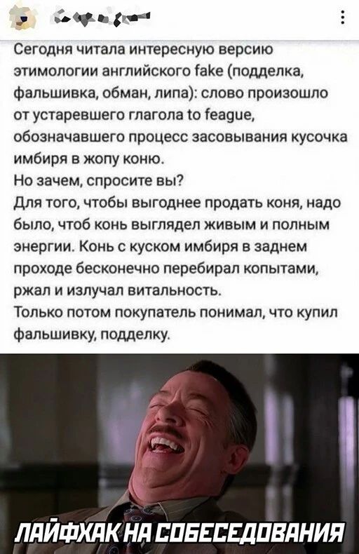 р Ю 5 Сегодня читала интересную версию этимологии английского іаКе подделка Фальшивка обман липа слово произошло от устаревшего глагола о 1еа9ие обозначавшего процесс эасовыванип кусочка имбиря в жопу коню Но зачем спросите вы Для того чтобы выгоднее продать коня надо было чтоб конь выглядел живым и полным энергии Конь с куском имбиря в заднем проходе бесконечно перебирал копытами ржал и излучал в