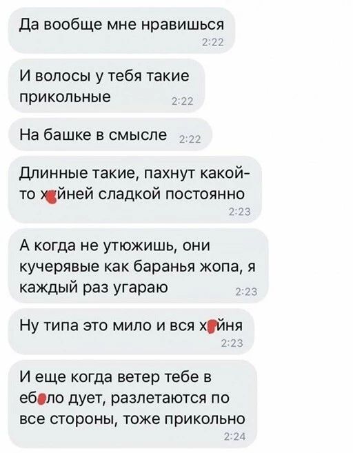 да вообще мне нравишься И волосы у тебя такие ПРИКОЛЬНЫЕ На башке В смысле Длинные такие пахнут какой то йней сладкой постоянно А когда не утюжишь они кучерявые как баранья жопа я каждый раз угараю Ну типа это мило и вся хуйня И еще когда ветер тебе в ебопо дует разлетаются ПО все стороны тоже прикольно