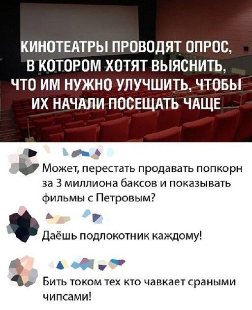 КИНОТЕАТРЫ ПРОВОДЯТ ОПРОС В КОТОРОМ ХОТЯТ ВЫЯСНИТЬ ЧТО ИМ НУЖНО УЛУЧШИТЬ ЧТОБЫ ИХ НАЧАЛИ ПООЕЩАТЬ ЧАЩЕ _ 5 Может перестать продавать попкорн за 3 миллиона баксов и показывать фильмы с Петровым А Р даёшь подлокотник каждому О БИТЬ ТОКОМ ТЕХ КТО ЧЗВХЗЕТ сраными чипсами
