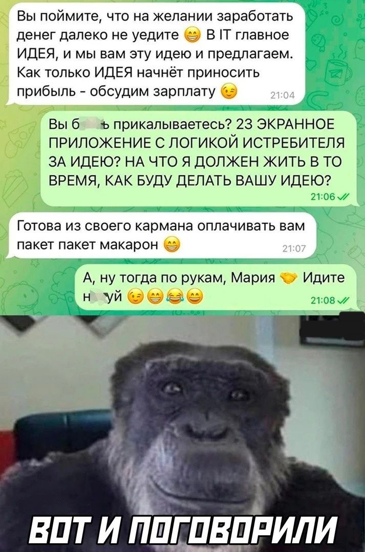 Вы поймите что на желании заработать денег далеко не уедите Б П главное ИДЕЯ и мы вам эту идею и предлагаем Как только ИДЕЯ начнёт приносить прибыль _ обсудим зарплату Вы б приквпываетесь 23 ЭКРАННОЕ ПРИЛОЖЕНИЕ С ПОГИКОЙ ИСТРЕБИТЕПЯ ЗА ИДЕЮ НА ЧТО Я ДОЛЖЕН ЖИТЬ В ТО ВРЕМЯ КАК БУДУ ДЕЛАТЬ ВАШУ ИДЕЮ Готова из своего кармана оплачивать вам пакет пакет макарон А ну тогда по рукам Мария Идите н Уй вит 