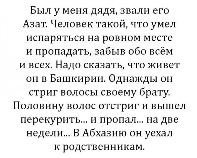 Был у меня дядя звали его Азат Человек такой что умел испаряться на ровном месте и пропадать забыв обо всём и всех Надо сказать что живет он в Башкирии Однажды он стриг волосы своему брату Половину волос отстриг и вышел перекурить и пропал на две недели В Абхазию он уехал к родственникам