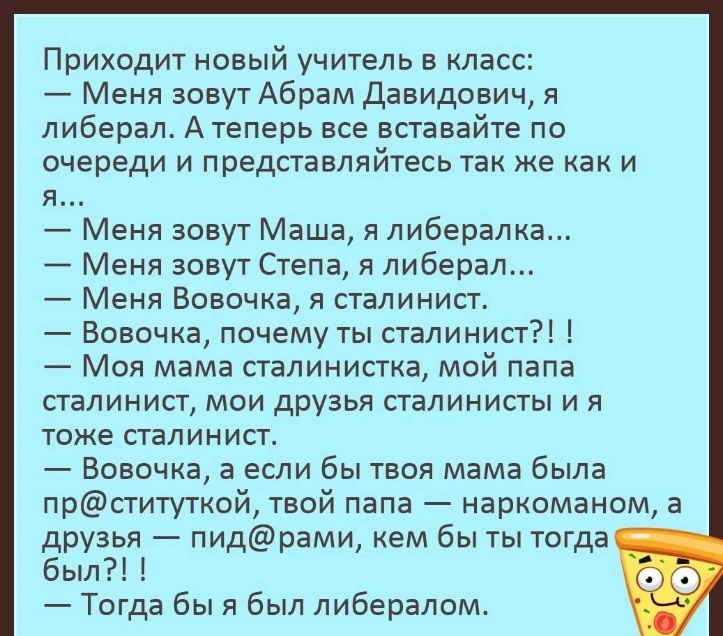 Приходит новый учитель в класс _ Меня зовут Абрам Давидович я либерал Атеперь все вставайте по очереди и представляйтесь так же как и я Меня зовут Маша я либералка Меня зовут Степа я либерал Меня Вовочка я сталинист Вовочка почему ты ствлинисг Моя мама ствпинисткв мой папа сталинист мои друзья сгвлинисты и я тоже сталинист Вовочка а если бы твоя мама была прституткой твой папа наркоманом в друзья 