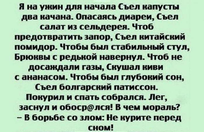 я на ужин для начала ъел иапусты дна иачаиа Опасаясь диареи Стел салат из сельдерея Чтоб предотвратить илов ъел китайский помидор Чтобы был стабильш й стул Бритвы с ведьмой иаверпул Чтоб не дпсаждали газы Слушал или с ананасом Чтобы был глубокий сои Съел болгарский латиссои ппиурил и спать собрался Лет заснул и обосрёшсп в чем мораль в борьбе со злом Пе курите перед сном