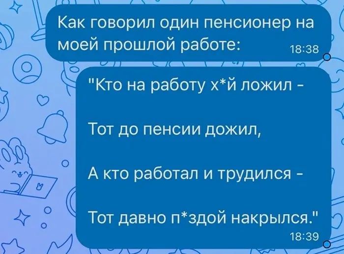 Как говорил один пенсионер на моей прошлой работе 1335 гц___ Кто на работу хй пожил Тот до пенсии дожил А кто работал и трудился Тот давно пздой накрылся 1339 _ иш___кд_щ